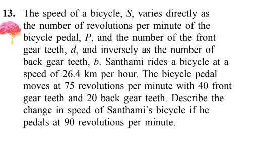 The speed of a bicycle, S, varies directly as 
the number of revolutions per minute of the 
bicycle pedal, P, and the number of the front 
gear teeth, d, and inversely as the number of 
back gear teeth, b. Santhami rides a bicycle at a 
speed of 26.4 km per hour. The bicycle pedal 
moves at 75 revolutions per minute with 40 front 
gear teeth and 20 back gear teeth. Describe the 
change in speed of Santhami’s bicycle if he 
pedals at 90 revolutions per minute.