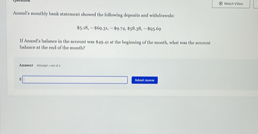 Question Watch Video 
Anand's monthly bank statement showed the following deposits and withdrawals:
$5.18, —$69.31, —$9.74, $58.38, —$95.69
If Anand's balance in the account was $49.41 at the beginning of the month, what was the account 
balance at the end of the month? 
Answer Attempt 1 out of 2 
8 
Submit Answer