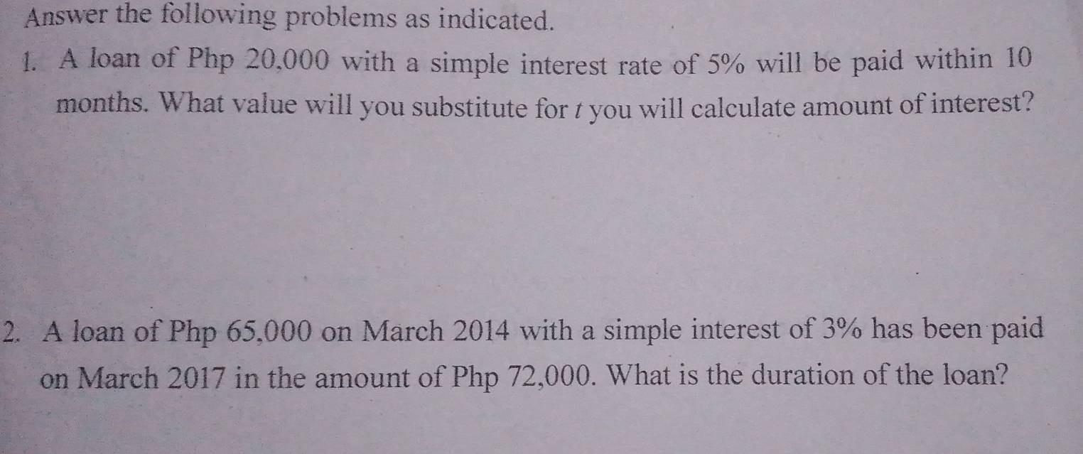 Answer the following problems as indicated. 
1. A loan of Php 20,000 with a simple interest rate of 5% will be paid within 10
months. What value will you substitute for t you will calculate amount of interest? 
2. A loan of Php 65,000 on March 2014 with a simple interest of 3% has been paid 
on March 2017 in the amount of Php 72,000. What is the duration of the loan?