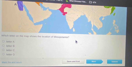 What Dinosaur Has... qia
A
Which letter on the map shows the location of Mesopotamia?
letter A
letter B
letter C
letter D
Mark this and retum Save and Exit Next Submit