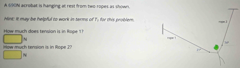 A 690N acrobat is hanging at rest from two ropes as shown.
Hint: It may be helpful to work in terms of T_1 for this problem.
How much does tension is in Rope 1?
□ _N
How much tension is in Rope 2?
□ N