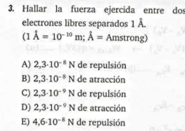 Hallar la fuerza ejercida entre dos
2 
electrones libres separados 1:
(1dot A=10^(-10)m;hat A= Amstrong)
A) 2,3· 10^(-8)N de repulsión
B) 2,3· 10^(-8)N de atracción
C) 2,3· 10^(-9)N de repulsión
D) 2,3· 10^(-9)N de atracción
E) 4,6· 10^(-8)N de repulsión