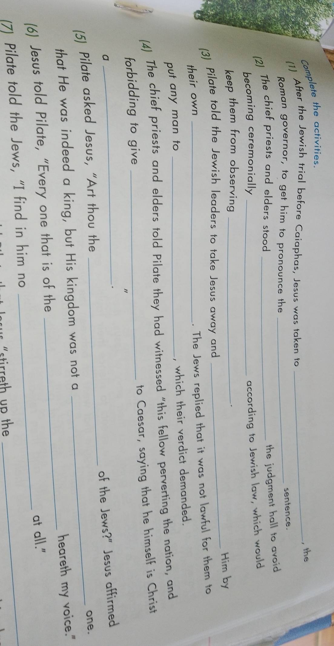 Complete the activities. 
, the 
(1) After the Jewish trial before Caiaphas, Jesus was taken to_ 
Roman governor, to get him to pronounce the_ 
sentence. 
(2) The chief priests and elders stood_ 
the judgment hall to avoid 
becoming ceremonially_ 
according to Jewish law, which would 
keep them from observing_ 
. 
(3) Pilate told the Jewish leaders to take Jesus away and _Him by 
their own_ 
. The Jews replied that it was not lawful for them to 
, which their verdict demanded. 
put any man to_ 
(4) The chief priests and elders told Pilate they had witnessed "this fellow perverting the nation, and 
to Caesar, saying that he himself is Christ 
forbidding to give_ 

_ 
_ 
a 
of the Jews?" Jesus affirmed 
(5) Pilate asked Jesus, “Art thou the_ 
one. 
_ 
that He was indeed a king, but His kingdom was not a 
heareth my voice." 
(6) Jesus told Pilate, “Every one that is of the 
at all." 
(7) Pilate told the Jews, “I find in him no_ 
su s "stirreth up the