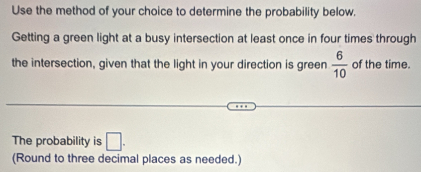 Use the method of your choice to determine the probability below. 
Getting a green light at a busy intersection at least once in four times through 
the intersection, given that the light in your direction is green  6/10  of the time. 
The probability is □. 
(Round to three decimal places as needed.)