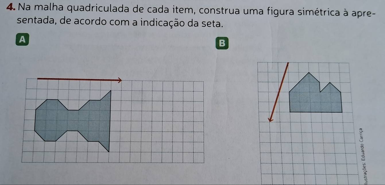 Na malha quadriculada de cada item, construa uma figura simétrica à apre- 
sentada, de acordo com a indicação da seta. 
A 
B