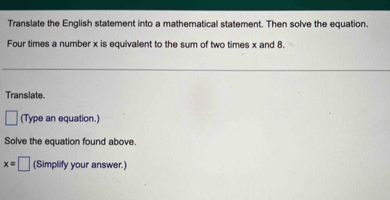 Translate the English statement into a mathematical statement. Then solve the equation. 
Four times a number x is equivalent to the sum of two times x and 8. 
Translate. 
□ (Type an equation.) 
Solve the equation found above.
x=□ (Simplify your answer.)