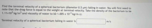 Find the terminal velocity of a spherical bacterium (diameter 0.5 μm) falling in water. You will first need to 
note that the drag force is equal to the weight at terminal velocity. Take the density of the bacterium to be
1.11* 10^3kg/m^3 and viscosity of water to be 1.005* 10^(-3)kg/m.s). 
Terminal velocity of a spherical bacterium falling in water is □ m/s