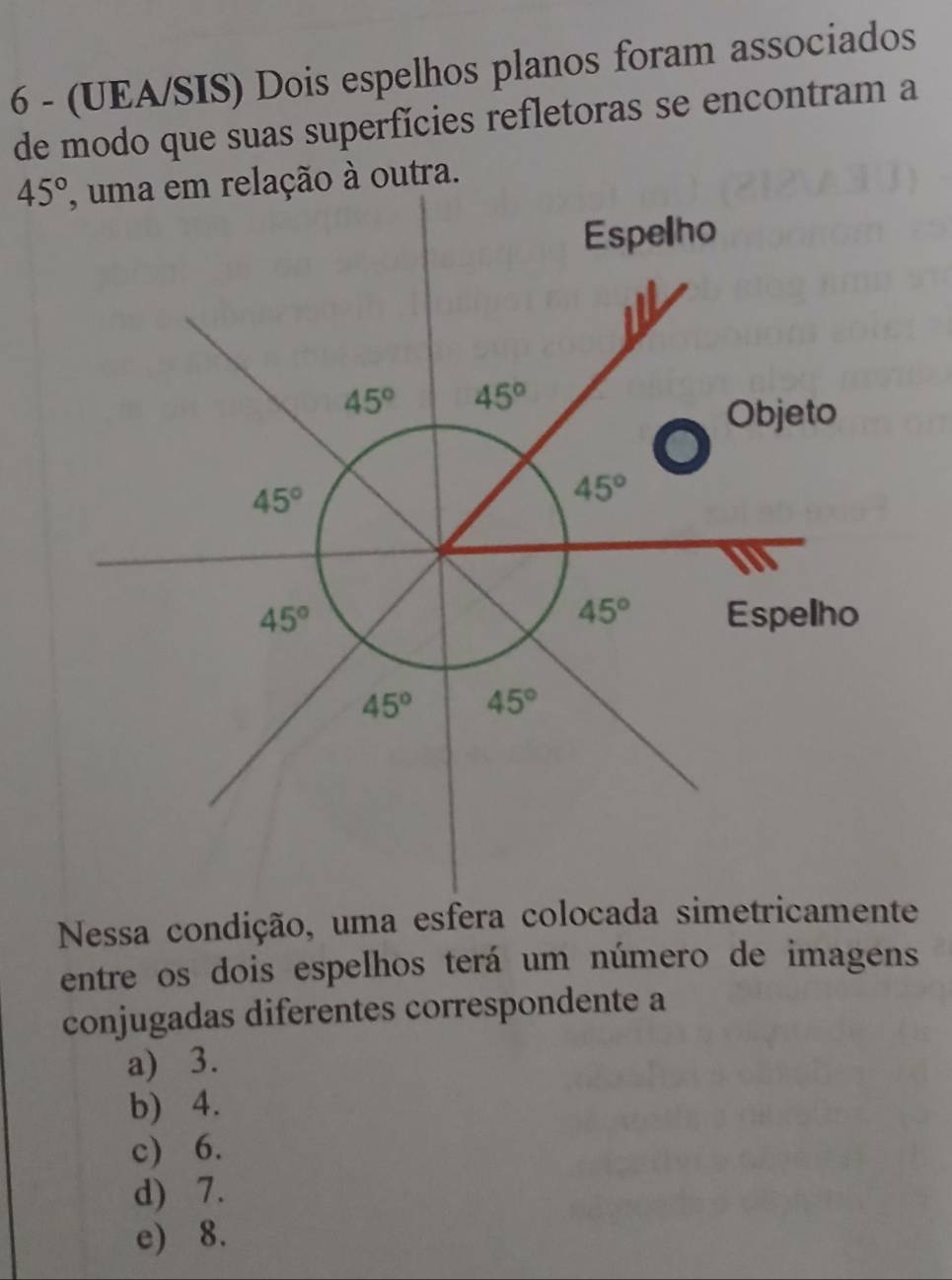 6 - (UEA/SIS) Dois espelhos planos foram associados
de modo que suas superfícies refletoras se encontram a
45° ção à outra.
Nessa condição, uma esfera colocada simetricamente
entre os dois espelhos terá um número de imagens
conjugadas diferentes correspondente a
a) 3.
b) 4.
c) 6.
d) 7.
e) 8.