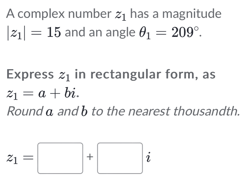 A complex number z_1 has a magnitude
|z_1|=15 and an angle θ _1=209°. 
Express z_1 in rectangular form, as
z_1=a+bi. 
Round α and b to the nearest thousandth.
z_1=□ +□ i