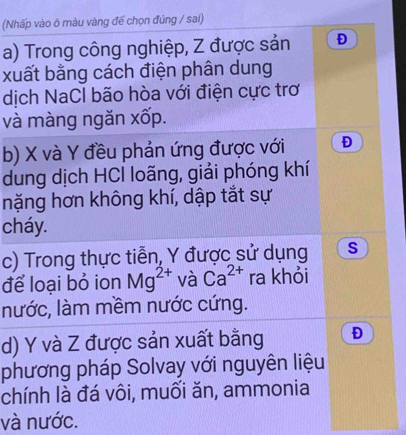 (Nhấp vào ô màu vàng để chọn đúng / sai) 
a) Trong công nghiệp, Z được sản Đ 
xuất bằng cách điện phân dung 
dịch NaCl bão hòa với điện cực trơ 
và màng ngăn xốp. 
b) X và Y đều phản ứng được với 
Đ 
dung dịch HCI loãng, giải phóng khí 
nặng hơn không khí, dập tắt sự 
cháy. 
c) Trong thực tiễn, Y được sử dụng S 
để loại bỏ ion Mg^(2+) và Ca^(2+) ra khỏi 
nước, làm mềm nước cứng. 
d) Y và Z được sản xuất bằng 
Đ 
phương pháp Solvay với nguyên liệu 
chính là đá vôi, muối ăn, ammonia 
và nước.