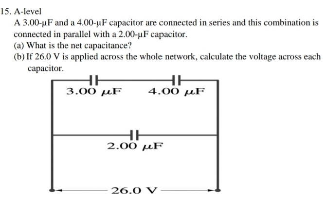 A-level 
A 3.00-µF and a 4.00-μF capacitor are connected in series and this combination is 
connected in parallel with a 2.00-μF capacitor. 
(a) What is the net capacitance? 
(b) If 26.0 V is applied across the whole network, calculate the voltage across each 
capacitor.