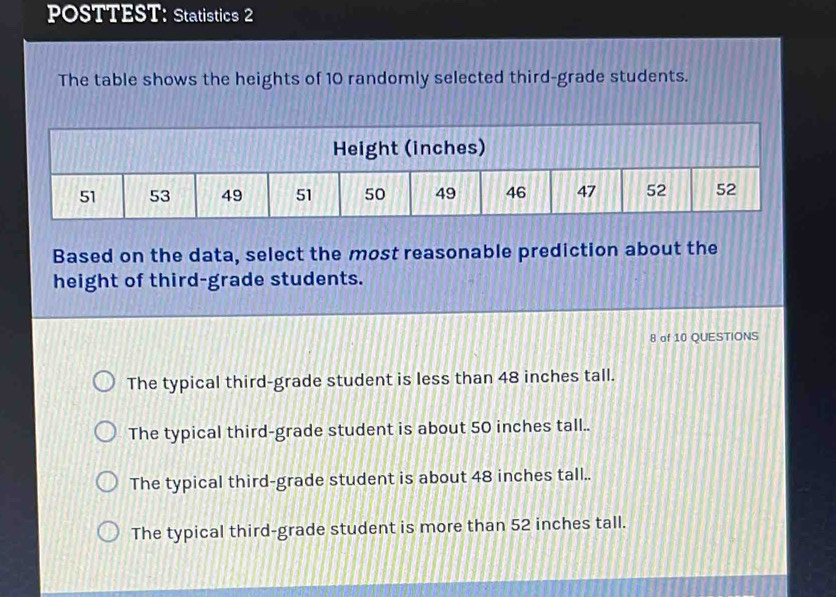 POSTTEST: Statistics 2
The table shows the heights of 10 randomly selected third-grade students.
Based on the data, select the most reasonable prediction about the
height of third-grade students.
8 of 10 QUESTIONS
The typical third-grade student is less than 48 inches tall.
The typical third-grade student is about 50 inches tall..
The typical third-grade student is about 48 inches tall..
The typical third-grade student is more than 52 inches tall.