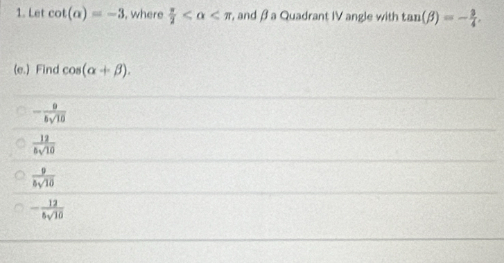 Let cot (alpha )=-3 , where  π /2  , and β a Quadrant IV angle with tan (beta )=- 3/4 . 
(e.) Find cos (alpha +beta ).
- 9/5sqrt(10) 
 12/5sqrt(10) 
 9/5sqrt(10) 
- 12/5sqrt(10) 