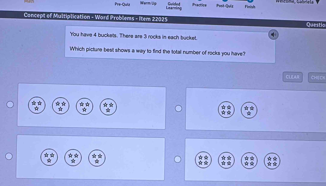 Welcome, Gabriela 
Math Pre-Quiz Warm Up Guided Practice Post-Quiz Finish 
Learning 
Concept of Multiplication - Word Problems - Item 22025 
Questio 
You have 4 buckets. There are 3 rocks in each bucket. 
Which picture best shows a way to find the total number of rocks you have? 
CLEAR CHECK 
☆ ☆ ☆ ☆ ☆ 
☆☆ 
☆ 
* * ☆☆