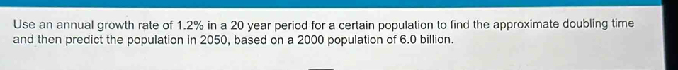 Use an annual growth rate of 1.2% in a 20 year period for a certain population to find the approximate doubling time 
and then predict the population in 2050, based on a 2000 population of 6.0 billion.