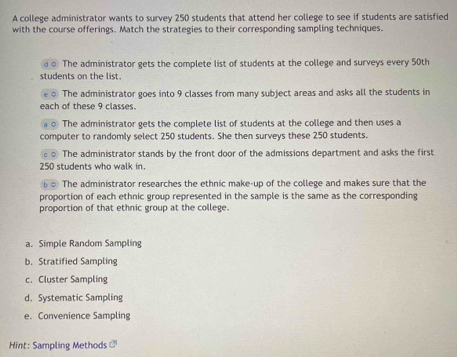 A college administrator wants to survey 250 students that attend her college to see if students are satisfied
with the course offerings. Match the strategies to their corresponding sampling techniques.
The administrator gets the complete list of students at the college and surveys every 50th
students on the list.
The administrator goes into 9 classes from many subject areas and asks all the students in
ach of these 9 classes.
The administrator gets the complete list of students at the college and then uses a
computer to randomly select 250 students. She then surveys these 250 students.
The administrator stands by the front door of the admissions department and asks the first
250 students who walk in.
The administrator researches the ethnic make-up of the college and makes sure that the
proportion of each ethnic group represented in the sample is the same as the corresponding
proportion of that ethnic group at the college.
a. Simple Random Sampling
b. Stratified Sampling
c. Cluster Sampling
d. Systematic Sampling
e. Convenience Sampling
Hint: Sampling Methods