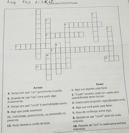 AN and COULD Puzzle 
Across Down 
4. Tempo em que "can" geralmente é usado. 1. Algo que alguém sabe fazer. 
6. Quando se usa "can" para pedir algo 2. "Could" também pode ser usado para 
diretamente. possibilidades neste tempo. 
7. Tempo em que "could" é normalmente usado. 3. Usado para perguntar algo educadamente. 
9. Algo que pode acontecer. 4. Algo que você pede para fazer 
11. Habilidade, possibilidade, ou permissão no 5. Grau de confiança sobre algo. 
8. Quando se usa "could" para ser mais 
presente. educado. 
12. Modo formal e cortês de falar. 
10. Passado de "can" e usado para pedidos 
educados.