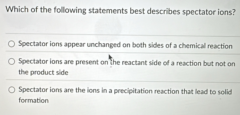 Which of the following statements best describes spectator ions?
Spectator ions appear unchanged on both sides of a chemical reaction
Spectator ions are present on the reactant side of a reaction but not on
the product side
Spectator ions are the ions in a precipitation reaction that lead to solid
formation