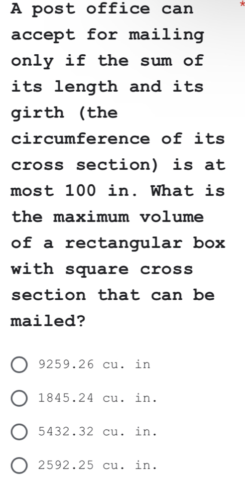 A post office can *
accept for mailing
only if the sum of
its length and its 
girth (the
circumference of its
cross section) is at
most 100 in. What is
the maximum volume 
of a rectangular box
with square cross
section that can be
mailed?
9259.26 cu. in
1845.24 cu. in.
5432.32 cu. in.
2592.25 cu. in.