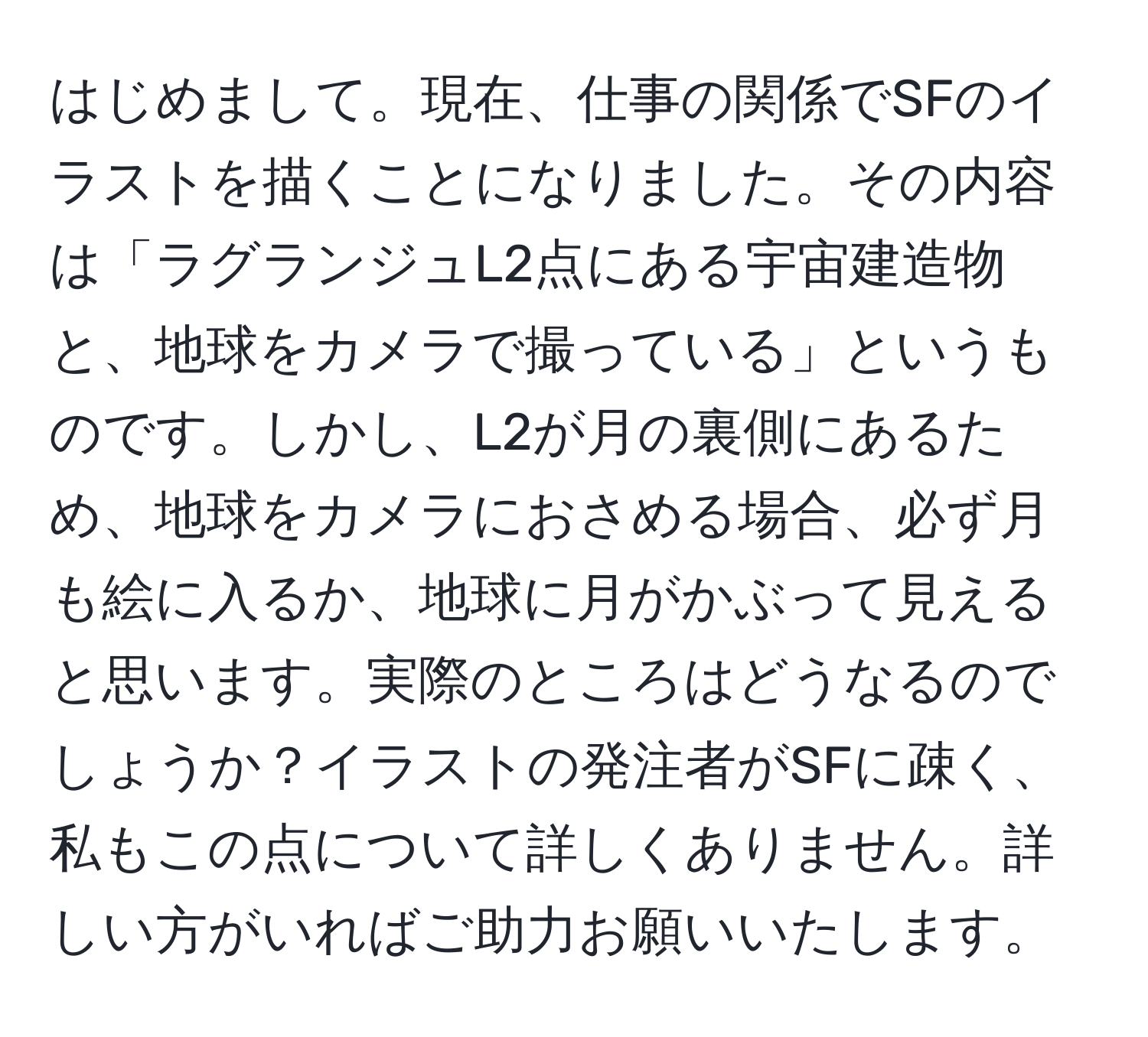 はじめまして。現在、仕事の関係でSFのイラストを描くことになりました。その内容は「ラグランジュL2点にある宇宙建造物と、地球をカメラで撮っている」というものです。しかし、L2が月の裏側にあるため、地球をカメラにおさめる場合、必ず月も絵に入るか、地球に月がかぶって見えると思います。実際のところはどうなるのでしょうか？イラストの発注者がSFに疎く、私もこの点について詳しくありません。詳しい方がいればご助力お願いいたします。