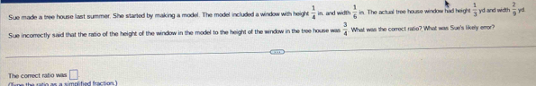 Sue made a tree house ast summer. She started by making a model. The model included a window with height  1/4 in  1/6  in. The actual tree house window had height  1/3  yd and width  2/9  y
Sue incorectly said that the ratio of the height of the window in the model to the height of the window in the tree house was  3/4 . What was the correct ratio? What was Sue's likely error?
□ 
The correct ratio was une the ratio as a simplified fraction