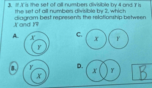 If X is the set of all numbers divisible by 4 and Yis
the set of all numbers divisible by 2, which
diagram best represents the relationship between
X and Y?
A. 
C
B.
D.