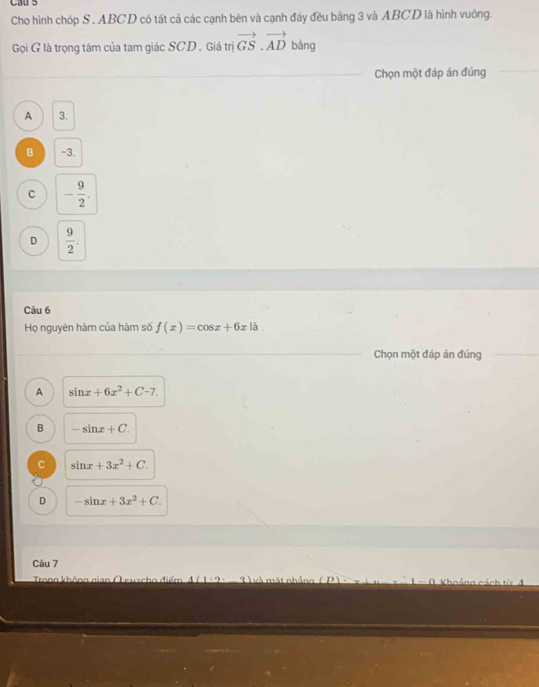 Cau 5
Cho hình chóp S . ABCD có tất cả các cạnh bên và cạnh đáy đều bằng 3 và ABCD là hình vuông.
Gọi G là trọng tâm của tam giác SCD. Giá trị vector GS.vector AD bằng
Chọn một đáp án đúng
A 3.
B -3.
C - 9/2 .
D  9/2 . 
Câu 6
Họ nguyên hàm của hàm số f(x)=cos x+6xla
Chọn một đáp án đúng
A sin x+6x^2+C-7.
B -sin x+C.
C sin x+3x^2+C.
D -sin x+3x^2+C. 
Câu 7
Trong không gian Qruzcho điểm 3 ) và mặt nhầng ( P) Khoảng cách từ đ