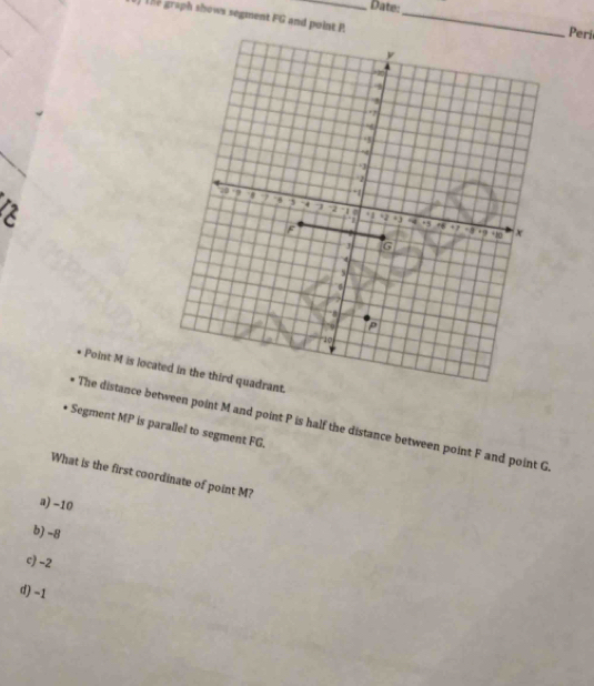 Date:
) 1he graph shows segment FG and point P _
Peri
Point M is locat.
The distance between point M and point P is half the distance between point F and point G
Segment MP is parallel to segment FG.
What is the first coordinate of point M?
a) -10
b) -8
c) -2
d) -1