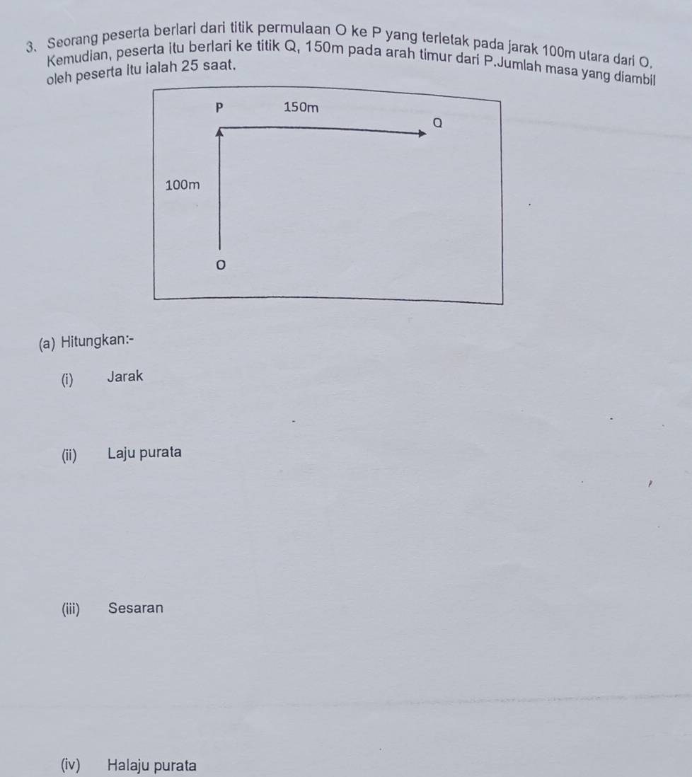 Seorang peserta berlari dari titik permulaan O ke P yang terletak pada jarak 100m utara dari O, 
Kemudian, peserta itu berlari ke titik Q, 150m pada arah timur dari P.Jumlah masa yang diambil 
oleh peserta itu ialah 25 saat. 
(a) Hitungkan:- 
(i) Jarak 
(ii) Laju purata 
(iii) Sesaran 
(iv) Halaju purata