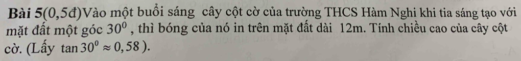 Bài 5(0,5d)V Tào một buổi sáng cây cột cờ của trường THCS Hàm Nghi khi tia sáng tạo với 
mặt đất một góc 30° , thì bóng của nó in trên mặt đất dài 12m. Tính chiều cao của cây cột 
cờ. (Lấy tan 30°approx 0,58).