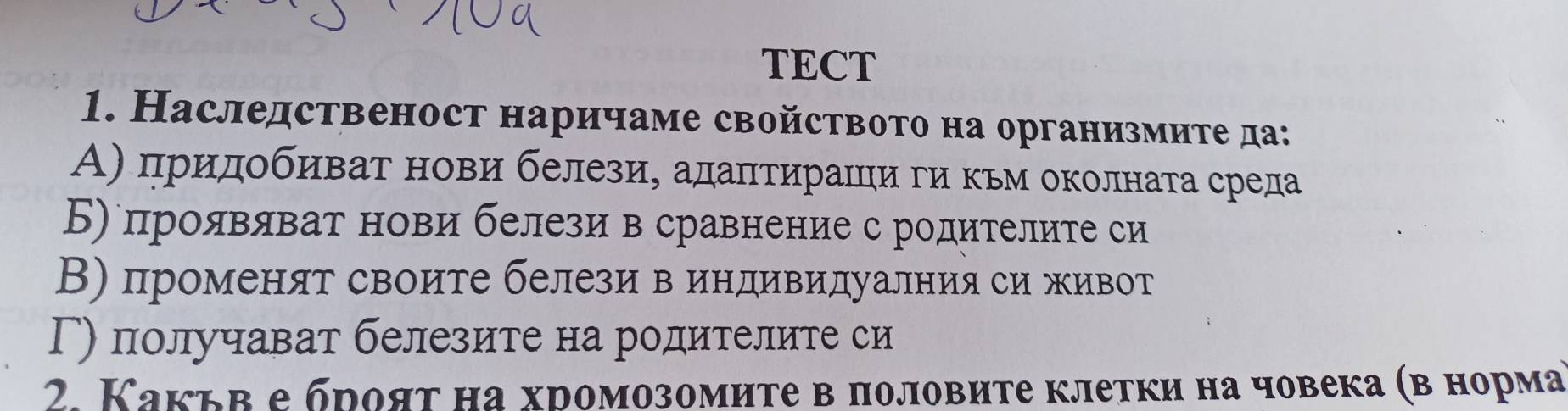 TECT
1. Наследственост наричаме свойството на организмите да:
Α) придобиват нови белези, адаπтираΙци ги кьм околната среда
Б) проявяват нови белези в сравнение с родителите си
В) променят своите белези в индивидуалния си живот
Г) получават белезите на родителите си
2. Какьв е брояτ на хромозомиτе в половите клетки на човека (в норма