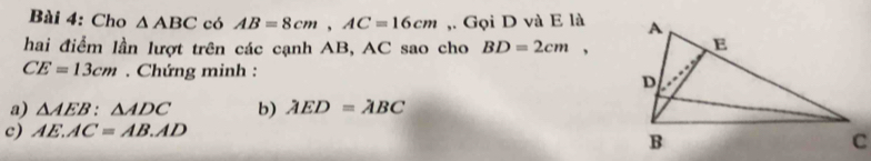 Cho △ ABC có AB=8cm, AC=16cm ,. Gọi D và E là 
hai điểm lần lượt trên các cạnh AB, AC sao cho BD=2cm,
CE=13cm. Chứng minh : 
a) △ AEB:△ ADC b) AED=ABC
c) AE.AC=AB.AD