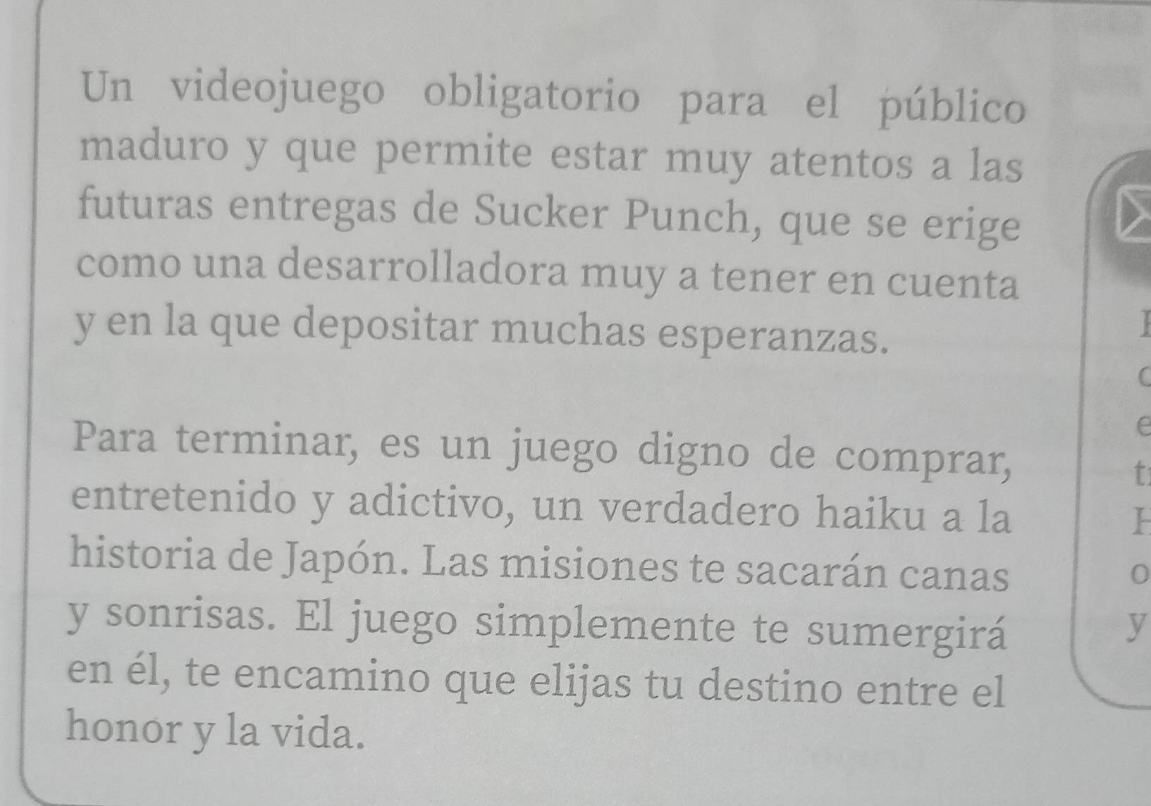 Un videojuego obligatorio para el público 
maduro y que permite estar muy atentos a las 
futuras entregas de Sucker Punch, que se erige 
como una desarrolladora muy a tener en cuenta 
y en la que depositar muchas esperanzas. 

( 
e 
Para terminar, es un juego digno de comprar, 
t 
entretenido y adictivo, un verdadero haiku a la 
historia de Japón. Las misiones te sacarán canas 
0 
y sonrisas. El juego simplemente te sumergirá y 
en él, te encamino que elijas tu destino entre el 
honor y la vida.