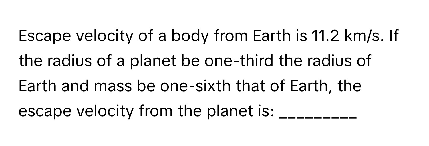 Escape velocity of a body from Earth is 11.2 km/s. If the radius of a planet be one-third the radius of Earth and mass be one-sixth that of Earth, the escape velocity from the planet is: _________