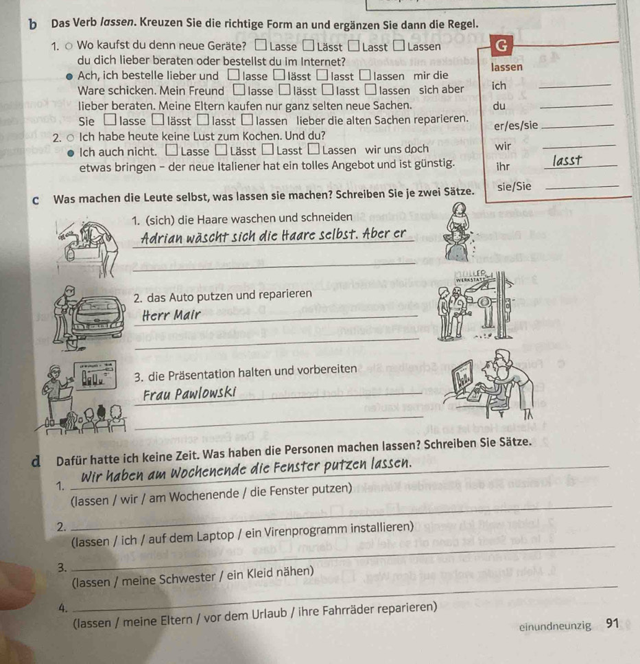 Das Verb /øssen. Kreuzen Sie die richtige Form an und ergänzen Sie dann die Regel.
1. ○ Wo kaufst du denn neue Geräte? □ Lasse □ Lässt Lasst - Lassen G
du dich lieber beraten oder bestellst du im Internet? lassen
Ach, ich bestelle lieber und □ lasse □ lässt □ lasst □ lassen mir die
Ware schicken. Mein Freund □ lasse □ lässt □ lasst □ lassen sich aber ich
_
lieber beraten. Meine Eltern kaufen nur ganz selten neue Sachen. du
_
Sie □ lasse □ lässt □ lasst □ lassen lieber die alten Sachen reparieren.
2. ○ Ich habe heute keine Lust zum Kochen. Und du? er/es/sie_
Ich auch nicht. □ Lasse □ Lässt □ Lasst | Lassen wir uns doch wir_
etwas bringen - der neue Italiener hat ein tolles Angebot und ist günstig. ihr_
C Was machen die Leute selbst, was lassen sie machen? Schreiben Sie je zwei Sätze. sie/Sie_
1. (sich) die Haare waschen und schneiden
_
Adrian wäscht sich die Haare selbst. Aber er
_
2. das Auto putzen und reparieren
_Herr Mair
_
3. die Präsentation halten und vorbereiten
_
Frau Pawlowski
_
d Dafür hatte ich keine Zeit. Was haben die Personen machen lassen? Schreiben Sie Sätze.
n am Wochenende die Fenster putzen lassen._
1._
(lassen / wir / am Wochenende / die Fenster putzen)
2.
_
_
(lassen / ich / auf dem Laptop / ein Virenprogramm installieren)
3.
(lassen / meine Schwester / ein Kleid nähen)
4.
_
(lassen / meine Eltern / vor dem Urlaub / ihre Fahrräder reparieren)
einundneunzig 91