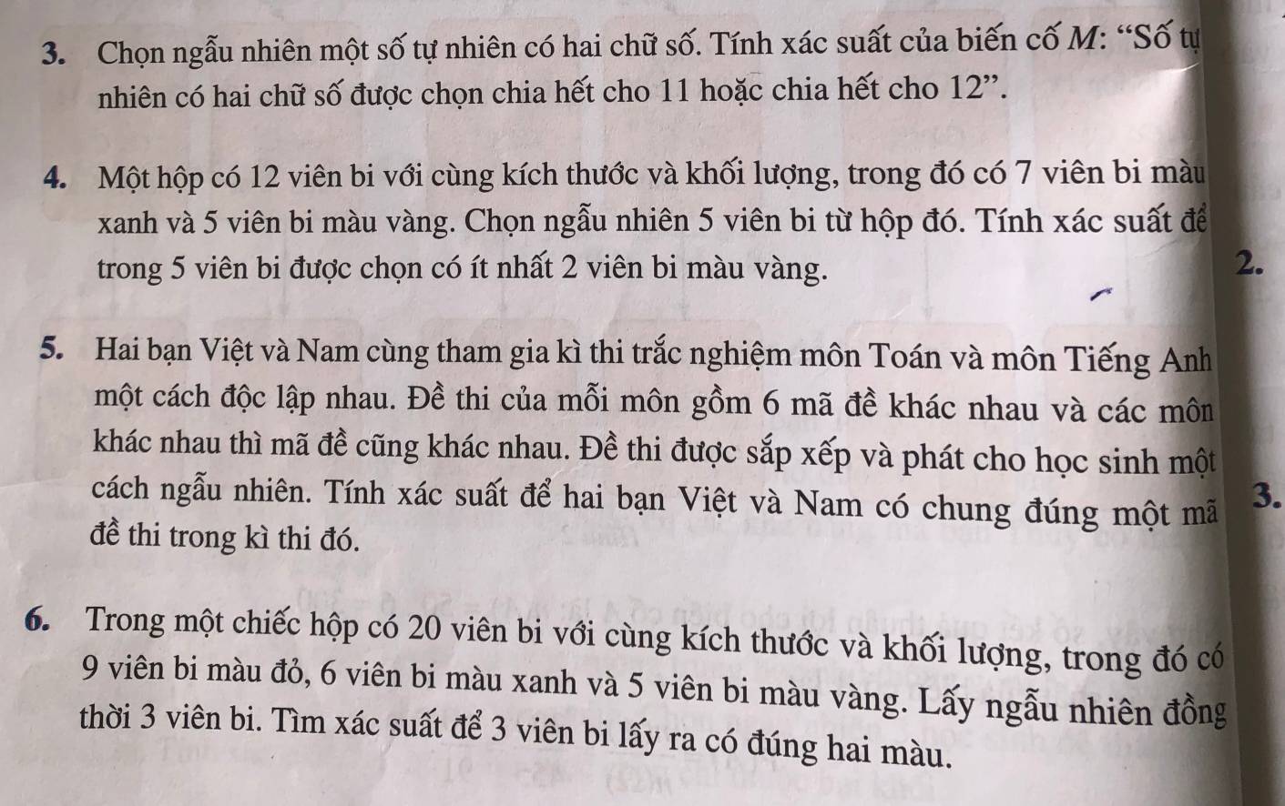 Chọn ngẫu nhiên một số tự nhiên có hai chữ số. Tính xác suất của biến cố M: “Số tự 
nhiên có hai chữ số được chọn chia hết cho 11 hoặc chia hết cho 12 ''. 
4. Một hộp có 12 viên bi với cùng kích thước và khối lượng, trong đó có 7 viên bi màu 
xanh và 5 viên bi màu vàng. Chọn ngẫu nhiên 5 viên bi từ hộp đó. Tính xác suất để 
trong 5 viên bi được chọn có ít nhất 2 viên bi màu vàng. 
2. 
5. Hai bạn Việt và Nam cùng tham gia kì thi trắc nghiệm môn Toán và môn Tiếng Anh 
một cách độc lập nhau. Đề thi của mỗi môn gồm 6 mã đề khác nhau và các môn 
khác nhau thì mã đề cũng khác nhau. Đề thi được sắp xếp và phát cho học sinh một 
cách ngẫu nhiên. Tính xác suất để hai bạn Việt và Nam có chung đúng một mã 3. 
đề thi trong kì thi đó. 
6. Trong một chiếc hộp có 20 viên bi với cùng kích thước và khối lượng, trong đó có
9 viên bi màu đỏ, 6 viên bi màu xanh và 5 viên bi màu vàng. Lấy ngẫu nhiên đồng 
thời 3 viên bi. Tìm xác suất để 3 viên bi lấy ra có đúng hai màu.