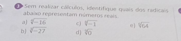 B>Sem realizar cálculos, identifique quais dos radicais
abaixo representam números reais.
a) sqrt[4](-16) sqrt[8](-1)
c)
e) sqrt[6](64)
b) sqrt[3](-27)
d) sqrt[9](0)