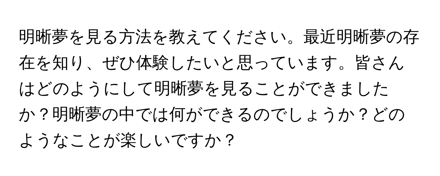 明晰夢を見る方法を教えてください。最近明晰夢の存在を知り、ぜひ体験したいと思っています。皆さんはどのようにして明晰夢を見ることができましたか？明晰夢の中では何ができるのでしょうか？どのようなことが楽しいですか？