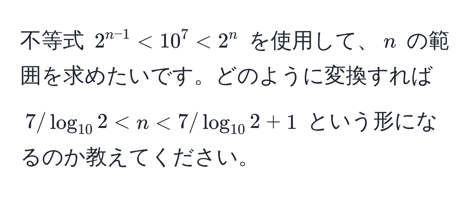 不等式 $2^(n-1) < 10^7 < 2^n$ を使用して、$n$ の範囲を求めたいです。どのように変換すれば $7/log_102 < n < 7/log_102 + 1$ という形になるのか教えてください。