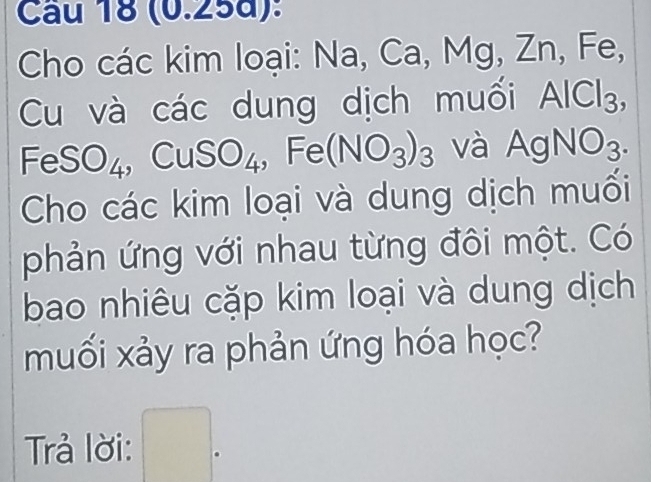 (0.25d): 
Cho các kim loại: Na, Ca, Mg, Zn, Fe, 
Cu và các dung dịch muối AlCl_3,
FeSO_4 、 CuSO_4 ,Fe(NO_3)_3 và AgNO_3. 
Cho các kim loại và dung dịch muối 
phản ứng với nhau từng đôi một. Có 
bao nhiêu cặp kim loại và dung dịch 
muối xảy ra phản ứng hóa học? 
Trả lời: 。