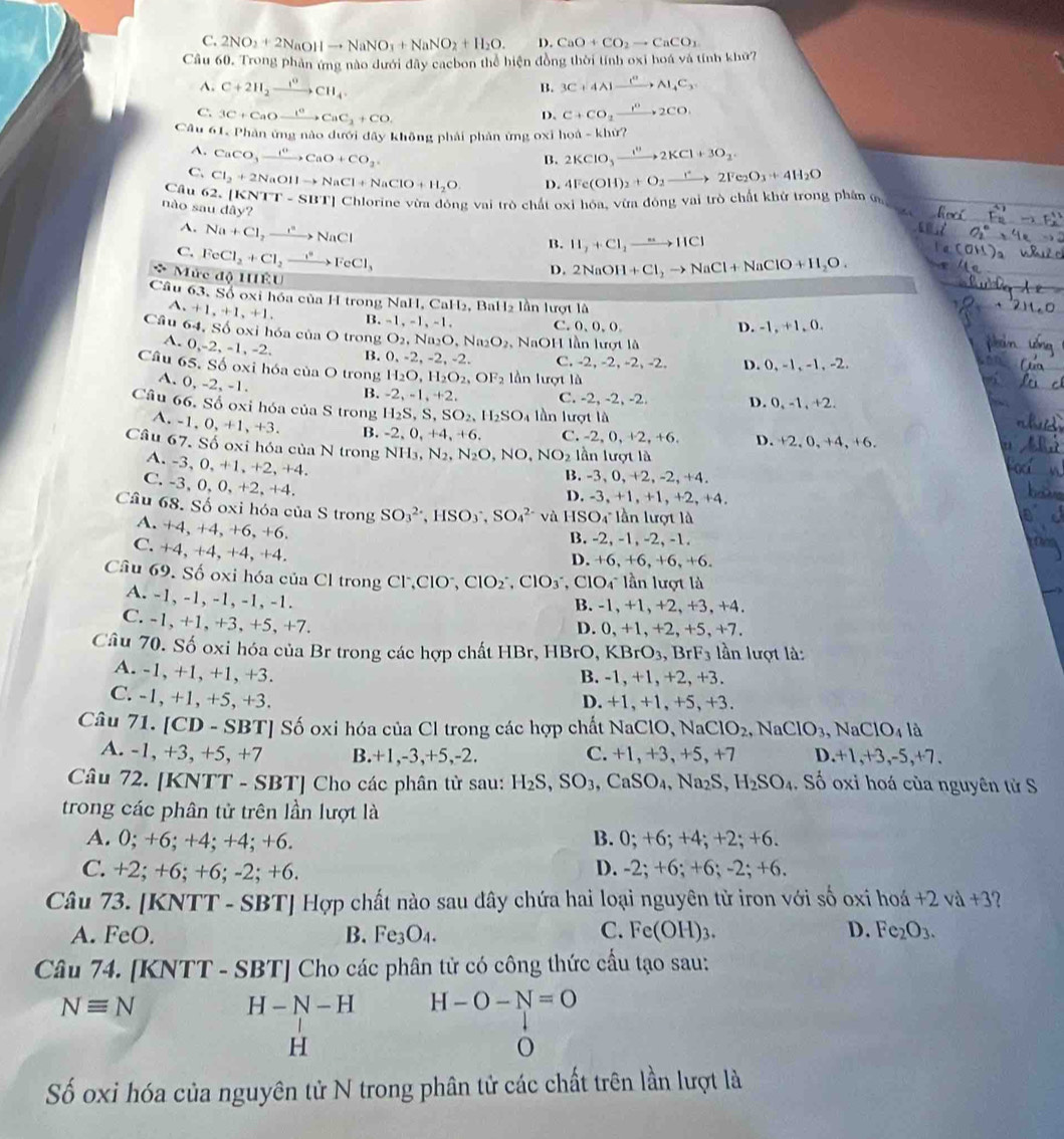 C. 2NO_2+2NaOHto NaNO_3+NaNO_2+H_2O. D. CaO+CO_2to CaCO_1
Cầu 60. Trong phản ứng nào dưới đây cacbon thể hiện đồng thời tính oxi hoá và tính khứ?
A. C+2H_2xrightarrow 1^0CH_4. 3C+4Alxrightarrow C_4C_Al_4C_3
B.
C. 3C+CaOxrightarrow ICaCCaC_2+CO. C+CO_2xrightarrow P2CO.
D.
Câu 61, Phản ứng nào đưới đây không phải phản ứng oxỉ họ hat a-hat b chừ?
A. CaCO_3xrightarrow I^+CaO+CO_2 2KClO_3to 2KCl+3O_2.
B.
C.
Câu 62. [1 Cl_2+2NaOHto NaCl+NaClO+H_2O D. 4Fe(OH)_2+O_2to 2Fe_2O_3+4H_2O
não sau de (NTT-SBT)( Chlorine vừa đóng vai trò chất oxi hóa, vừa đ ODE vai trò chất khử trong phân ω
day?

A. Na+Cl_2to NaCl
C. FeCl_2+Cl_2xrightarrow to FeCl_3
B. H_2+Cl_2to HCl
Mức độ HÊU
D. 2NaOH+Cl_2to NaCl+NaClO+H_2O.
Câu 63. Số oxi hóa của H trong NaH, CaH₂, BaH₂ lần lượt là
A. +1,+1,+1, B.-1,-1,-1. C.0、0,0 D. -1, +1, 0.
Câu 64, Số oxi hóa của O trong O_2,Na_2O,Na_2O_2 NaO H lần lượt là
A. 0,-2,-1,-2, B. 0,-2,-2,-2. C. -2, -2, -2, -2. D. 0, -1, -1, -2.
Câu 65. Số oxi hóa của O trong H_2O,H_2O_2,OF_2 lần lượt là
A. 0, -2, -1.
B. -2,-1,+2, C. -2, -2, -2.
Câu 66. Số oxi hóa của S trong H_2S,S,SO_2,H_2SO_4 lần lượt là D. 0, -1, +2.
A. -1,0,+1,+3. B. -2,0,+4,+6, C. -2,0 , +2, +6. D. +2,0,+4, +6.
Câu 67. Số oxi hóa của N trong NH_3,N_2,N_2O,NO,NO_2 lần lượt là
A. -3, 0, +1,+2, +4.
B. -3, 0, +2, -2, +4.
C. -3, 0, 0, +2, +4.
D. -3, +1, +1, +2, +4.
Câu 68. Số oxi hóa của S trong SO_3^((2-),HSO_3^-,SO_4^(2-) và HSO4lần lượt là
A. +4, +4, +6, +6.
B. -2, -1, -2, -1.
C. +4, +4, +4, +4.
D. +6, +6, +6, +6.
Câu 69. Số oxi hóa của Cl trong Cl,ClO', ClO_2^-,ClO_3^- , ClO4 lần lượt là
A. -1, -1, -1, -1, -1.
B. -1, +1, +2,+3,+4.
C. -1, +1, +3, +5, +7. D. 0, +1, +2, +5, +7.
Câu 70. Số oxi hóa của Br trong các hợp chất HBr, HBrO, KBrO₃, BrF₃ lần lượt là:
A. -1, +1, +1, +3. B. -1, +1, +2, +3.
C. -1, +1, +5, +3. D. +1,+1, +5, +3.
Câu 71. [CD - SBT] Số oxi hóa của Cl trong các hợp chất NaClO, NaC IO_2) , Na CIO_3 ,N CIO_4 là
A. -1, +3, +5, +7 B.+1,-3,+5,-2. C. +1, +3,+5, +7 D. +1,+3,-5,+7.
Câu 72. [KNTT - SBT] Cho các phân từ sau: H_2S,SO_3,CaSO_4,Na_2S,H_2SO_4. Số oxi hoá của nguyên tử S
trong các phân tử trên lần lượt là
A. 0; +6; +4; +4; +6. B. 0; +6; +4; +2; +6.
C. +2; +6; +6; -2; +6. D. -2; +6; +6; -2; +6.
Câu 73. [KNTT - SBT] Hợp chất nào sau đây chứa hai loại nguyên tử iron với số oxi h ohat 2vdot +3 ?
A. FeO. B. Fe3O₄. C. Fe(OH)_3. D. Fe_2O_3.
Câu 74. [KNTT - SBT] Cho các phân tử có công thức cầu tạo sau:
Nequiv N
H-N-H H-O-N=O
H
o
Số oxi hóa của nguyên tử N trong phân tử các chất trên lần lượt là