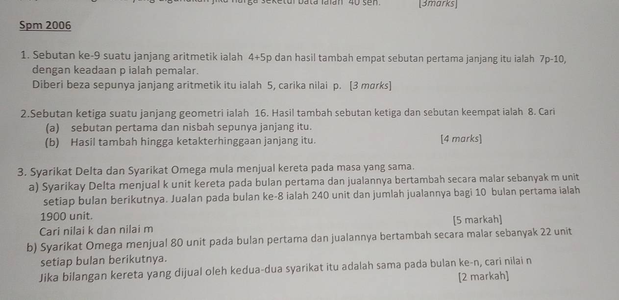 Ketul bata Iaïan 40 sen [3marks] 
Spm 2006 
1. Sebutan ke -9 suatu janjang aritmetik ialah 4+5p dan hasil tambah empat sebutan pertama janjang itu ialah 7p-10, 
dengan keadaan p ialah pemalar. 
Diberi beza sepunya janjang aritmetik itu ialah 5, carika nilai p. [3 mørks] 
2.Sebutan ketiga suatu janjang geometri ialah 16. Hasil tambah sebutan ketiga dan sebutan keempat ialah 8. Cari 
(a) sebutan pertama dan nisbah sepunya janjang itu. 
(b) Hasil tambah hingga ketakterhinggaan janjang itu. [4 marks] 
3. Syarikat Delta dan Syarikat Omega mula menjual kereta pada masa yang sama. 
a) Syarikay Delta menjual k unit kereta pada bulan pertama dan jualannya bertambah secara malar sebanyak m unit 
setiap bulan berikutnya. Jualan pada bulan ke -8 ialah 240 unit dan jumlah jualannya bagi 10 bulan pertama ialah
1900 unit. 
Cari nilai k dan nilai m [5 markah] 
b) Syarikat Omega menjual 80 unit pada bulan pertama dan jualannya bertambah secara malar sebanyak 22 unit 
setiap bulan berikutnya. 
Jika bilangan kereta yang dijual oleh kedua-dua syarikat itu adalah sama pada bulan ke -n, cari nilai n
[2 markah]