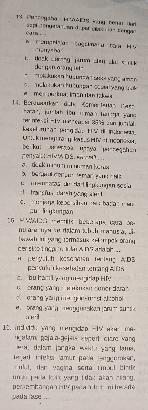 Pencegahan HIV/AIDS yang benar dari
segi pengetahuan dapat dilakukan dengan
cara ....
a. mempelajari bagaimana cara HIV
menyebar
b. tidak berbagi jarum atau alat suntik
dengan orang lain
c. melakukan hubungan seks yang aman
d. melakukan hubungan sosial yang baik
e. memperkuat iman dan takwa
14. Berdasarkan data Kementerian Kese-
hatan, jumlah ibu rumah tangga yang
terinfeksi HIV mencapai 35% dari jumlah
keseluruhan pengidap HIV di Indonesia.
Untuk mengurangi kasus HIV di Indonesia,
berikut beberapa upaya pencegahan
penyakit HIV/AIDS, kecuali ....
a. tidak minum minuman keras
b. bergaul dengan teman yang baik
c. membatasi diri dari lingkungan sosial
d. transfusi darah yang steril
e. menjaga kebersihan baik badan mau-
pun lingkungan
15. HIV/AIDS memiliki beberapa cara pe-
nularannya ke dalam tubuh manusia, di-
bawah ini yang termasuk kelompok orang
berisiko tinggi tertular AIDS adalah ....
a. penyuluh kesehatan tentang AIDS
penyuluh kesehatan tentang AIDS
b. ibu hamil yang mengidap HIV
c. orang yang melakukan donor darah
d. orang yang mengonsumsi alkohol
e. orang yang menggunakan jarum suntik
steril
16. Individu yang mengidap HIV akan me-
ngalami gejala-gejala seperti diare yang
berat dalam jangka waktu yang lama,
terjadi infeksi jamur pada tenggorokan,
mulut, dan vagina serta timbul bintik
ungu pada kulit yang tidak akan hilang,
perkembangan HIV pada tubuh ini berada
pada fase ....