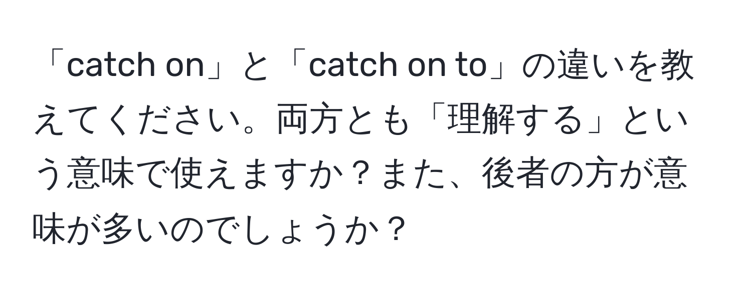 「catch on」と「catch on to」の違いを教えてください。両方とも「理解する」という意味で使えますか？また、後者の方が意味が多いのでしょうか？