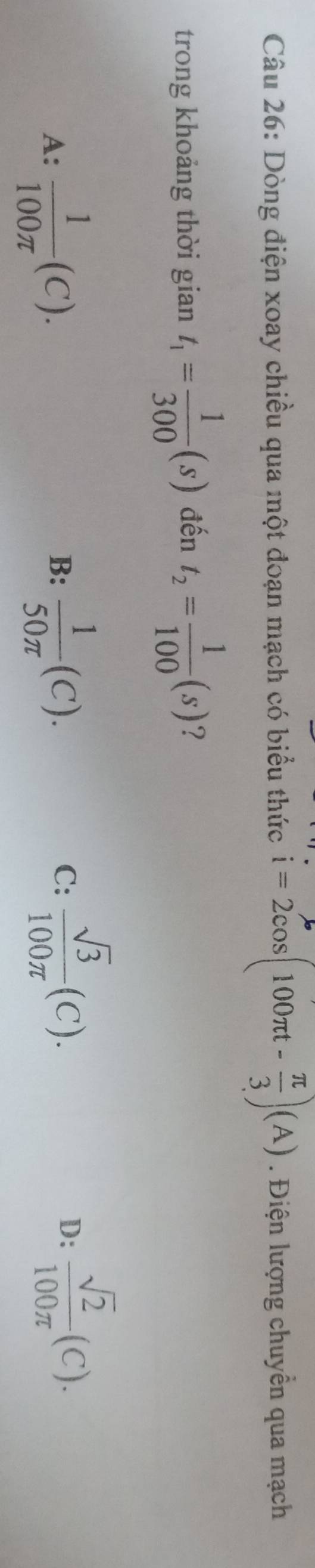 Dòng điện xoay chiều qua một đoạn mạch có biểu thức i=2cos (100π t- π /3 )(A). Điện lượng chuyển qua mạch
trong khoảng thời gian t_1= 1/300 (s) đến t_2= 1/100 (s) ?
A:  1/100π  (C).  1/50π  (C). 
B:
C:  sqrt(3)/100π  (C).
D:  sqrt(2)/100π  (C).