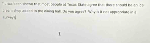 "It has been shown that most people at Texas State agree that there should be an ice 
cream shop added to the dining hall. Do you agree? Why is it not appropriate in a 
survey?