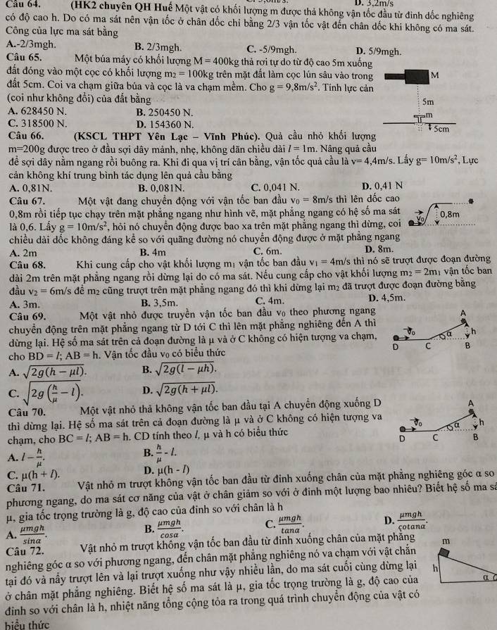 3,2m/s
Câu 64,  (HK2 chuyên QH Huế Một vật có khối lượng m được thả không vận tốc đầu từ đinh đốc nghiêng
có độ cao h. Do có ma sát nên vận tốc ở chân đốc chỉ bằng 2/3 vận tốc vật đến chân dốc khi không có ma sát.
Công của lực ma sát bằng
A.-2/3mgh. B. 2/3mgh. C. -5/9mgh. D. 5/9mgh.
Câu 65. Một búa máy có khối lượng M=400kg thả rơi tự do từ độ cao 5m xuống
đất đóng vào một cọc có khối lượng m_2=100kg trên mặt đất làm cọc lún sâu vào trong
đất 5cm. Coi va chạm giữa búa và cọc là va chạm mềm. Cho g=9,8m/s^2. Tính lực cản
(coi như không đổi) của đất bằng
A. 628450 N. B. 250450 N.
C. 318500 N. D. 154360 N. 
Câu 66. (KSCL THPT Yên Lạc - Vĩnh Phúc). Quả cầu nhỏ khối lượng
m=200 g được treo ở đầu sợi dây mảnh, nhẹ, không dãn chiều dài l=1m 1. Nâng quả cầu
để sợi dây nằm ngang rồi buông ra. Khi đi qua vị trí cân bằng, vận tốc quả cầu là v=4,4m/s Lấy g=10m/s^2 , Lực
cản không khí trung bình tác dụng lên quả cầu bằng
A. 0,81N. B. 0,081N. C. 0,041 N. D. 0.41 N
Câu 67. Một vật đang chuyển động với vận tốc ban đầu v_0=8m/s thì lên dốc cao
0,8m rồi tiếp tục chạy trên mặt phẳng ngang như hình vẽ, mặt phẳng ngang có hệ số ma sát
là 0,6. Lấy g=10m/s^2 7, hỏi nó chuyển động được bao xa trên mặt phẳng ngang thì dừng, coi to sqrt(0.8)m
chiều dài dốc không đáng kể so với quãng đường nó chuyển động được ở mặt phẳng ngang
A. 2m B. 4m C. 6m. D. 8m.
Câu 68.  Khi cung cấp cho vật khối lượng mị vận tốc ban đầu v_1=4m/s thì nó sẽ trượt được đoạn đường
dài 2m trên mặt phẳng ngang rồi dừng lại do có ma sát. Nếu cung cấp cho vật khối lượng m_2=2m vận tốc ban
đầu v_2=6n m/s để m2 cũng trượt trên mặt phẳng ngang đó thì khi dừng lại m² đã trượt được đoạn đường bằng
A. 3m. B. 3,5m. C. 4m. D. 4,5m.
Câu 69.  Một vật nhỏ được truyền vận tốc ban đầu v theo phương ngang
chuyển động trên mặt phẳng ngang từ D tới C thì lên mặt phẳng nghiêng đến A thì
dừng lại. Hệ số ma sát trên cả đoạn đường là μ và ở C không có hiện tượng va chạm,
cho BD=l;AB=h. Vận tốc đầu vợ có biểu thức 
A. sqrt(2g(h-mu l)). B. sqrt(2g(l-mu h)).
C. sqrt(2g(frac h)mu -l). D. sqrt(2g(h+mu l)).
Câu 70. Một vật nhỏ thả không vận tốc ban đầu tại A chuyển động xuống D
thì dừng lại. Hệ số ma sát trên cả đoạn đường là μ và ở C không có hiện tượng va
chạm, cho BC=l;AB=h. CD tính theo /, μ và h có biểu thức 
B.
A. l- h/mu  .  h/mu  -l.
C. mu (h+l).
D. mu (h-l)
Câu 71. Vật nhỏ m trượt không vận tốc ban đầu từ đinh xuống chân của mặt phẳng nghiêng góc α so
phương ngang, do ma sát cơ năng của vật ở chân giảm so với ở đinh một lượng bao nhiêu? Biết hệ số ma sá
μ, gia tốc trọng trường là g, độ cao của đinh so với chân là h
D.
A.  mu mgh/sin alpha  .
B.  mu mgh/cos alpha  .
C.  mu mgh/tan alpha  .  mu mgh/qotan alpha  .
Câu 72. Vật nhỏ m trượt khống vận tốc ban đầu từ đinh xuống chân của mặt phẳng
nghiêng góc α so với phương ngang, đến chân mặt phẳng nghiêng nó va chạm với vật chắn
tại đó và nấy trượt lên và lại trượt xuống như vậy nhiều lần, do ma sát cuối cùng dừng lại 
ở chân mặt phẳng nghiêng. Biết hệ số ma sát là μ, gia tốc trọng trường là g, độ cao của
đinh so với chân là h, nhiệt năng tổng cộng tỏa ra trong quá trình chuyển động của vật có
biểu thức