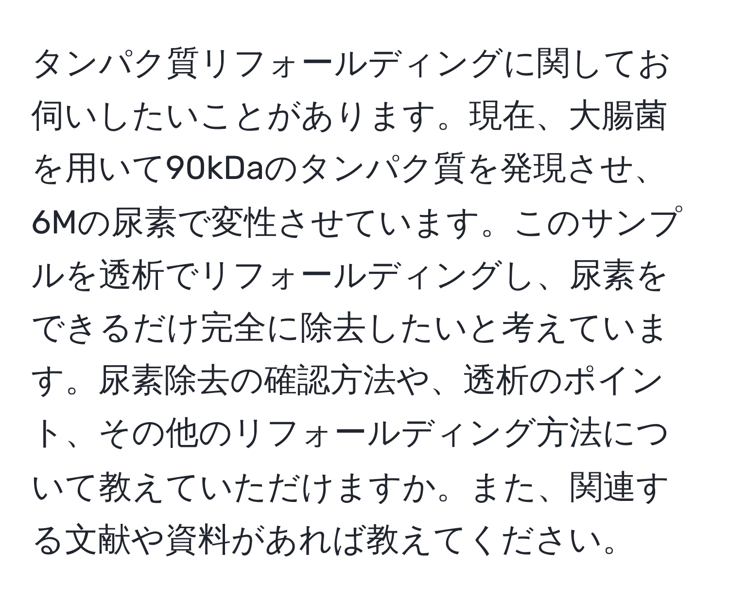 タンパク質リフォールディングに関してお伺いしたいことがあります。現在、大腸菌を用いて90kDaのタンパク質を発現させ、6Mの尿素で変性させています。このサンプルを透析でリフォールディングし、尿素をできるだけ完全に除去したいと考えています。尿素除去の確認方法や、透析のポイント、その他のリフォールディング方法について教えていただけますか。また、関連する文献や資料があれば教えてください。