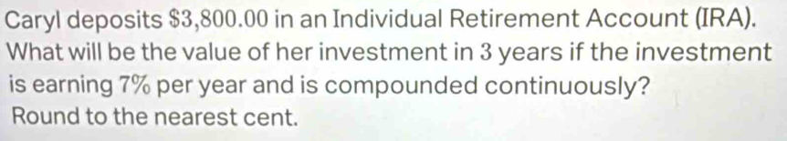 Caryl deposits $3,800.00 in an Individual Retirement Account (IRA). 
What will be the value of her investment in 3 years if the investment 
is earning 7% per year and is compounded continuously? 
Round to the nearest cent.