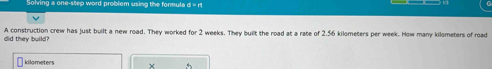 Solving a one-step word problem using the formula d=rt 1/3 
A construction crew has just built a new road. They worked for 2 weeks. They built the road at a rate of 2.56 kilometers per week. How many kilometers of road 
did they build?
kilometers
× 5